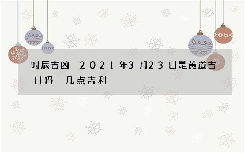 时辰吉凶 2021年3月23日是黄道吉日吗 几点吉利